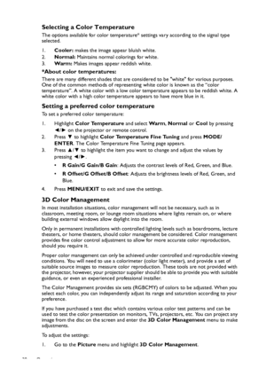 Page 38Operation 38
Selecting a Color Temperature
The options available for color temperature* settings vary according to the signal type 
selected.
1.Cooler: makes the image appear bluish white.
2.Normal: Maintains normal colorings for white.
3.Wa r m : Makes images appear reddish white.
*About color temperatures:
There are many different shades that are considered to be white for various purposes. 
One of the common methods of representing white color is known as the “color 
temperature”. A white color with a...