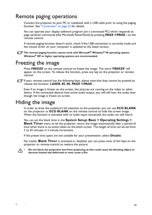 Page 41Operation41
Remote paging operations
Connect the projector to your PC or notebook with a USB cable prior to using the paging 
function. See Connection on page 22 for details.
You can operate your display software program (on a connected PC) which responds to 
page up/down commands (like Microsoft PowerPoint) by pressing PA G E  + / PA G E  - on the 
remote control.
If remote paging function doesnt work, check if the USB connection is correctly made and 
the mouse driver on your computer is updated to the...