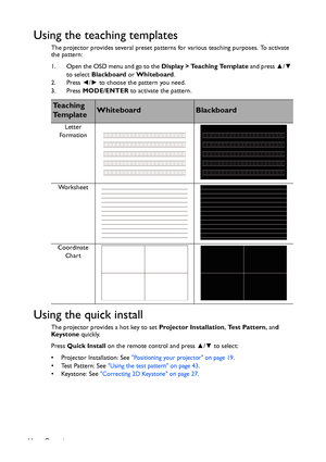 Page 44Operation 44
Using the teaching templates
The projector provides several preset patterns for various teaching purposes. To activate 
the pattern:
1. Open the OSD menu and go to the Display > Teaching Template and press ▲/▼ 
to select Blackboard or Whiteboard.
2. Press ◄/► to choose the pattern you need.
3. Press MODE/ENTER to activate the pattern.
Using the quick install
The projector provides a hot key to set Projector Installation, Test Pattern, and 
Keystone quickly.
Press Quick Install on the remote...