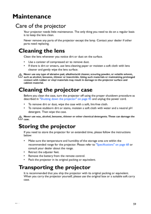 Page 59Maintenance59
Maintenance
Care of the projector
Your projector needs little maintenance. The only thing you need to do on a regular basis 
is to keep the lens clean.
Never remove any parts of the projector except the lamp. Contact your dealer if other 
parts need replacing.
Cleaning the lens
Clean the lens whenever you notice dirt or dust on the surface. 
• Use a canister of compressed air to remove dust. 
• If there is dirt or smears, use lens-cleaning paper or moisten a soft cloth with lens 
cleaner...