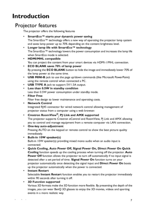 Page 7Introduction7
Introduction
Projector features
The projector offers the following features
•SmartEco™ starts your dynamic power saving
The SmartEco™ technology offers a new way of operating the projector lamp system 
and saves lamp power up to 70% depending on the content brightness level.
•Longer lamp life with SmartEco™ technology
The SmartEco™ technology lowers the power consumption and increases the lamp life 
when SmartEco mode is selected.
•HDMI/MHL compatible
You can project the content from your...