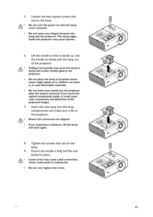 Page 63Maintenance63
5. Loosen the two captive screws that 
secure the lamp.
• Do not turn the power on with the lamp 
cover removed.
• Do not insert your fingers between the 
lamp and the projector. The sharp edges 
inside the projector may cause injuries.
6. Lift the handle so that it stands up. Use 
the handle to slowly pull the lamp out 
of the projector.
• Pulling it too quickly may cause the lamp to 
break and scatter broken glass in the 
projector.
• Do not place the lamp in locations where 
water might...