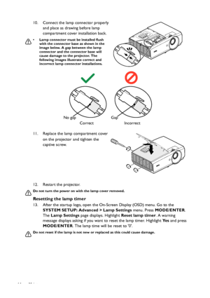 Page 64Maintenance 64
12. Restart the projector.
Do not turn the power on with the lamp cover removed.
Resetting the lamp timer
13. After the startup logo, open the On-Screen Display (OSD) menu. Go to the 
SYSTEM SETUP: Advanced > Lamp Settings menu. Press MODE/ENTER. 
The Lamp Settings page displays. Highlight Reset lamp timer. A warning 
message displays asking if you want to reset the lamp timer. Highlight Ye s and press 
MODE/ENTER. The lamp time will be reset to 0.
Do not reset if the lamp is not new or...