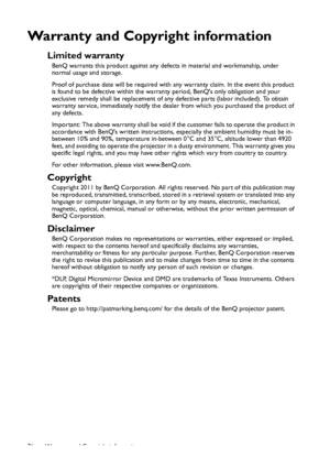 Page 76Warranty and Copyright information 76
Warranty and Copyright information
Limited warranty
BenQ warrants this product against any defects in material and workmanship, under 
normal usage and storage.
Proof of purchase date will be required with any warranty claim. In the event this product 
is found to be defective within the warranty period, BenQs only obligation and your 
exclusive remedy shall be replacement of any defective parts (labor included). To obtain 
warranty service, immediately notify the...