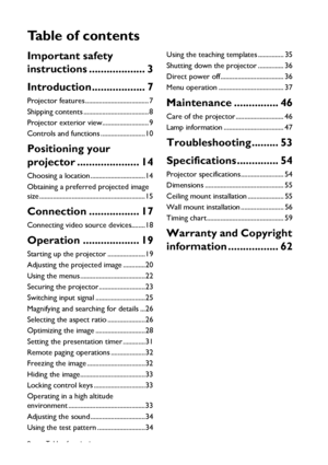 Page 2Table of contents 2
Ta b l e  o f  c o n t e n t s
Important safety 
instructions ................... 3
Introduction.................. 7
Projector features ..................................... 7
Shipping contents ...................................... 8
Projector exterior view........................... 9
Controls and functions ..........................10
Positioning your 
projector ..................... 14
Choosing a location ................................14
Obtaining a preferred projected image...