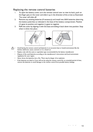 Page 13Introduction 13
Replacing the remote control batteries
1. To open the battery cover, turn the remote control over to view its back, push on 
the finger grip on the cover and slide it up in the direction of the arrow as illustrated. 
The cover will slide off.
2. Remove any existing batteries (if necessary) and install two AAA batteries observing 
the battery polarities as indicated in the base of the battery compartment. Positive 
(+) goes to positive and negative (-) goes to negative.
3. Refit the cover...