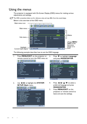 Page 22Operation 22
Using the menus
The projector is equipped with On-Screen Display (OSD) menus for making various 
adjustments and settings.
The OSD screenshots below are for reference only, and may differ from the actual design.
Below is the overview of the OSD menu.
The following example describes how to set the OSD language.
1. Press MENU/EXIT on the projector or 
remote control to turn the OSD menu on.3. Press  to highlight Language 
and press MODE/ENTER.
2. Use  /  to highlight the SYSTEM 
SETUP: Basic...