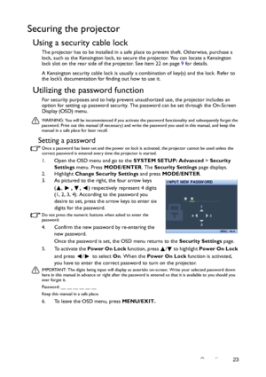 Page 23Operation 23
Securing the projector
Using a security cable lock
The projector has to be installed in a safe place to prevent theft. Otherwise, purchase a 
lock, such as the Kensington lock, to secure the projector. You can locate a Kensington 
lock slot on the rear side of the projector. See item 22 on page 9 for details.
A Kensington security cable lock is usually a combination of key(s) and the lock. Refer to 
the lock’s documentation for finding out how to use it.
Utilizing the password function
For...