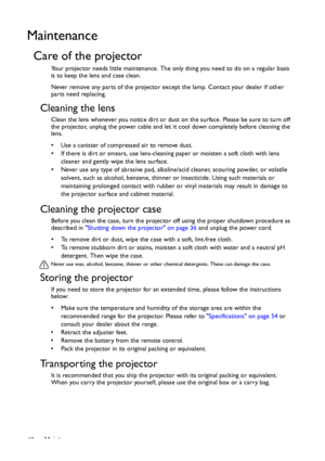 Page 46Maintenance 46
Maintenance
Care of the projector
Your projector needs little maintenance. The only thing you need to do on a regular basis 
is to keep the lens and case clean.
Never remove any parts of the projector except the lamp. Contact your dealer if other 
parts need replacing.
Cleaning the lens
Clean the lens whenever you notice dirt or dust on the surface. Please be sure to turn off 
the projector, unplug the power cable and let it cool down completely before cleaning the 
lens.
•  Use a canister...