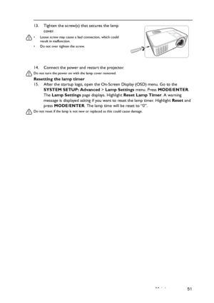 Page 51Maintenance 51 14. Connect the power and restart the projector.
Do not turn the power on with the lamp cover removed. 
Resetting the lamp timer
15. After the startup logo, open the On-Screen Display (OSD) menu. Go to the 
SYSTEM SETUP: Advanced > Lamp Settings menu. Press MODE/ENTER. 
The Lamp Settings page displays. Highlight Reset Lamp Timer. A warning 
message is displayed asking if you want to reset the lamp timer. Highlight Reset and 
press MODE/ENTER. The lamp time will be reset to “0”.
Do not...