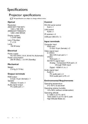 Page 54Specifications 54
Specifications
Projector specifications
All specifications are subject to change without notice.
Optical
Resolution
(MX819ST/TS819ST)
1024 x 768 XGA
(MW820ST/TW820ST)
1280 x 800 WXGA
Display system
1-CHIP DMD
Lens F/Number
F = 2.6
Lamp
190 W lamp
Electrical
Power supply
AC100–240V, 2.8 A, 50-60 Hz (Automatic)
Power consumption
280 W (Max); < 0.5 W (Standby)
Mechanical
Weight
2.6 Kg (5.73 lbs)
Output terminals
RGB output
D-Sub 15-pin (female) x 1
Speaker
(Stereo) 10 watt x 1
Audio signal...