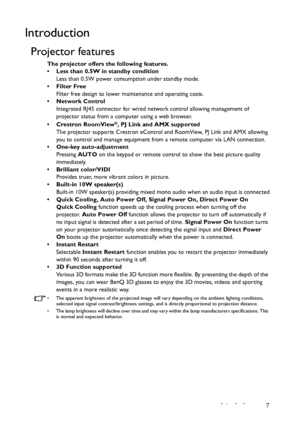 Page 7Introduction 7
Introduction
Projector features
The projector offers the following features.
•  Less than 0.5W in standby condition
Less than 0.5W power consumption under standby mode.
• Filter Free
Filter free design to lower maintenance and operating costs.
• Network Control
Integrated RJ45 connector for wired network control allowing management of 
projector status from a computer using a web browser.
• Crestron RoomView
®, PJ Link and AMX supported
The projector supports Crestron eControl and...