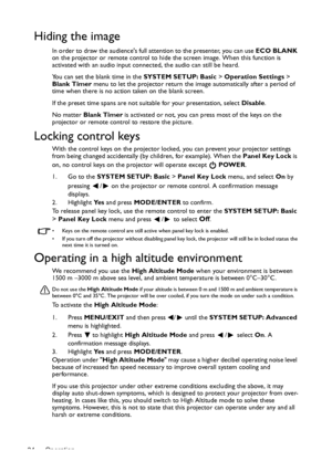 Page 34Operation 34
Hiding the image
In order to draw the audiences full attention to the presenter, you can use ECO BLANK 
on the projector or remote control to hide the screen image. When this function is 
activated with an audio input connected, the audio can still be heard. 
You can set the blank time in the SYSTEM SETUP: Basic > Operation Settings > 
Blank Timer menu to let the projector return the image automatically after a period of 
time when there is no action taken on the blank screen.
If the preset...