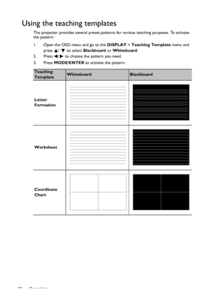 Page 36Operation 36
Using the teaching templates
The projector provides several preset patterns for various teaching purposes. To activate 
the pattern:
1. Open the OSD menu and go to the DISPLAY > Teaching Template menu and 
press /   to select Blackboard or Whiteboard.
2. Press /  to choose the pattern you need. 
3. Press MODE/ENTER to activate the pattern.
Teaching 
TemplateWhiteboardBlackboard
Letter 
Formation
Worksheet
Coordinate 
Chart
Downloaded From projector-manual.com BenQ Manuals 