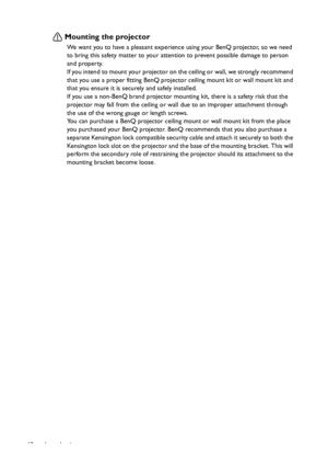 Page 12Introduction 12
Mounting the projector
We want you to have a pleasant experience using your BenQ projector, so we need 
to bring this safety matter to your attention to prevent possible damage to person 
and property.
If you intend to mount your projector on the ceiling or wall, we strongly recommend 
that you use a proper fitting BenQ projector ceiling mount kit or wall mount kit and 
that you ensure it is securely and safely installed.
If you use a non-BenQ brand projector mounting kit, there is a...