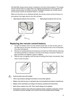 Page 15Introduction 15 Infra-Red (IR) remote control sensor is located on the front of the projector. The remote 
control must be held at an angle within 22.5 degrees perpendicular to the projectors IR 
remote control sensor to function correctly. The distance between the remote control 
and the sensor should not exceed 8 meters (~ 26 feet).
Make sure that there are no obstacles between the remote control and the IR sensor on 
the projector that might obstruct the infra-red beam.
Replacing the remote control...