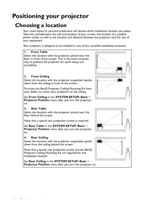 Page 16Positioning your projector 16
Positioning your projector
Choosing a location
Your room layout or personal preference will dictate which installation location you select. 
Take into consideration the size and position of your screen, the location of a suitable 
power outlet, as well as the location and distance between the projector and the rest of 
your equipment.
Your projector is designed to be installed in one of four possible installation locations: 
1. Front Table
Select this location with the...