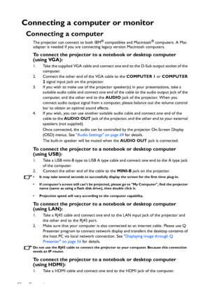 Page 22Connection 22
Connecting a computer or monitor
Connecting a computer
The projector can connect to both IBM® compatibles and Macintosh® computers. A Mac 
adapter is needed if you are connecting legacy version Macintosh computers.
To connect the projector to a notebook or desktop computer 
(using VGA):
1. Take the supplied VGA cable and connect one end to the D-Sub output socket of the 
computer.
2. Connect the other end of the VGA cable to the COMPUTER 1 or COMPUTER 
2 signal input jack on the projector....