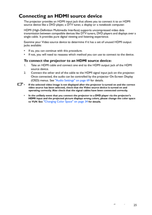 Page 25Connection 25
Connecting an HDMI source device
The projector provides an HDMI input jack that allows you to connect it to an HDMI 
source device like a DVD player, a DTV tuner, a display or a notebook computer.
HDMI (High-Definition Multimedia Interface) supports uncompressed video data 
transmission between compatible devices like DTV tuners, DVD players and displays over a 
single cable. It provides pure digital viewing and listening experience.
Examine your Video source device to determine if it has a...