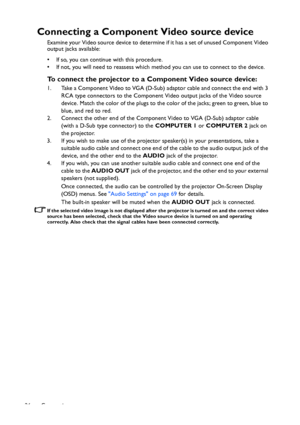 Page 26Connection 26
Connecting a Component Video source device
Examine your Video source device to determine if it has a set of unused Component Video 
output jacks available: 
• If so, you can continue with this procedure.
• If not, you will need to reassess which method you can use to connect to the device.
To connect the projector to a Component Video source device:
1. Take a Component Video to VGA (D-Sub) adaptor cable and connect the end with 3 
RCA type connectors to the Component Video output jacks of...