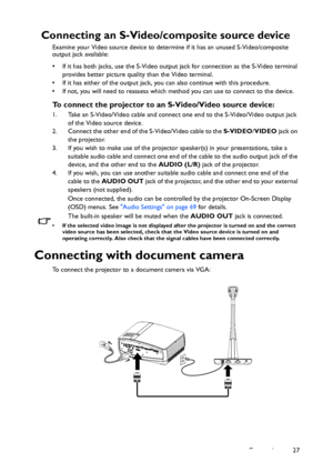 Page 27Connection 27
Connecting an S-Video/composite source device
Examine your Video source device to determine if it has an unused S-Video/composite 
output jack available: 
• If it has both jacks, use the S-Video output jack for connection as the S-Video terminal 
provides better picture quality than the Video terminal.
• If it has either of the output jack, you can also continue with this procedure.
• If not, you will need to reassess which method you can use to connect to the device.
To connect the...