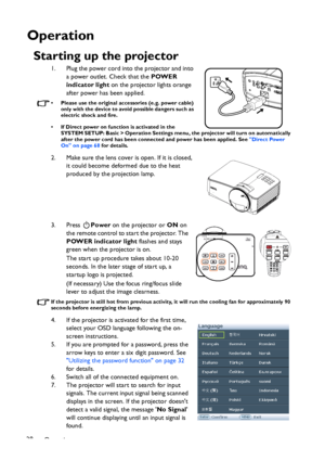 Page 28Operation 28
Operation
Starting up the projector
1. Plug the power cord into the projector and into 
a power outlet. Check that the POWER 
indicator light on the projector lights orange 
after power has been applied.
• Please use the original accessories (e.g. power cable) 
only with the device to avoid possible dangers such as 
electric shock and fire.
• If Direct power on function is activated in the 
SYSTEM SETUP: Basic > Operation Settings menu, the projector will turn on automatically 
after the...