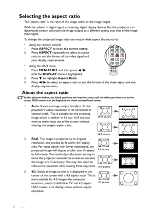 Page 36Operation 36
Selecting the aspect ratio
The aspect ratio is the ratio of the image width to the image height.
With the advent of digital signal processing, digital display devices like this projector can 
dynamically stretch and scale the image output to a different aspect than that of the image 
input signal. 
To change the projected image ratio (no matter what aspect the source is):
• Using the remote control
1. Press ASPECT to show the current setting.
2. Press ASPECT repeatedly to select an aspect...