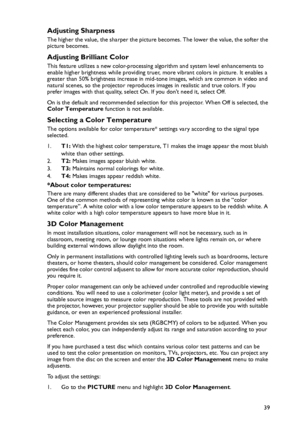 Page 39Operation
39
Adjusting Sharpness
The higher the value, the sharper the picture becomes. The lower the value, the softer the 
picture becomes.
Adjusting Brilliant Color
This feature utilizes a new color-processing algorithm and system level enhancements to 
enable higher brightness while providing truer, more vibrant colors in picture. It enables a 
greater than 50% brightness increase in mid-tone images, which are common in video and 
natural scenes, so the projector reproduces images in realistic and...