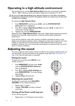 Page 44Operation 44
Operating in a high altitude environment
We recommend you use the High Altitude Mode when your environment is between 
1500 m –3000 m above sea level, and ambient temperature is between 0°C–35°C.
Do not use the High Altitude Mode if your altitude is between 0 m and 1500 m and ambient 
temperature is between 0°C and 35°C. The projector will be over cooled, if you turn the mode 
on under such a condition.
To activate the High Altitude Mode:
1. Press MENU/EXIT and then press  /  until the...
