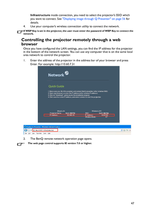 Page 47Operation
47 Infrastructure mode connection, you need to select the projector’s SSID which 
you want to connect. See Displaying image through Q Presenter on page 56 for 
details.
4. Use your computer’s wireless connection utility to connect the network.
If WEP Key is set in the projector, the user must enter the password of WEP Key to connect the 
network.
Controlling the projector remotely through a web 
browser
Once you have configured the LAN settings, you can find the IP address for the projector 
in...