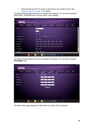 Page 49Operation
49 i. These buttons function the same as the ones on the remote control. See 
Remote control on page 13 for details.
The Display Setting page allows you to operate the projector as if  you were using the 
OSD menus. These functions are some useful  menu settings.
The Picture Setting page allows you to manage the projector as if  you were using the 
PICTURE menu.
The Information page displays the information and status of this projector.
Downloaded From projector-manual.com BenQ Manuals 