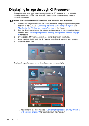 Page 56Operation 56
Displaying image through Q Presenter
The Q Presenter is an application running on the host PC. It connects to an available 
network display and transfers the desktop contents to the network display via local 
network connection.
Be sure to turn off other virtual network control programs before using Q Presenter.
1. Connect the projector with the RJ45 cable, and make sure your laptop or computer 
also link to the LAN. See Configuring the Wired LAN Settings on page 46 and 
Configuring the...