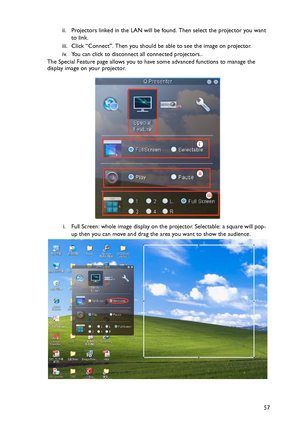 Page 57Operation
57 ii. Projectors linked in the LAN will be found. Then select the projector you want 
to link.
iii. Click “Connect”. Then you should be able to see the image on projector.
iv. You can click to disconnect all connected projectors..
The Special Feature page allows you to have some advanced functions to manage the 
display image on your projector.
i. Full Screen: whole image display on the projector. Selectable: a square will pop-
up then you can move and drag the area you want to show the...