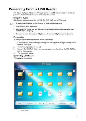 Page 61Operation
61
Presenting From a USB Reader
This fature displays a slide show of images stored on a USB flash drive connected to the 
projector. It can eliminate the need for a computer source.
Image File Types
USB Reader displays images files in JPEG, GIF, TIFF, PNG and BMP formats.
• A square box will display on the filename for unidentified characters.
• Thai filename is not supported.
• Files in GIF, TIFF, PNG and BMP formats can be displayed for the file size smaller than 
WXGA (1280 x 800) only.
• If...