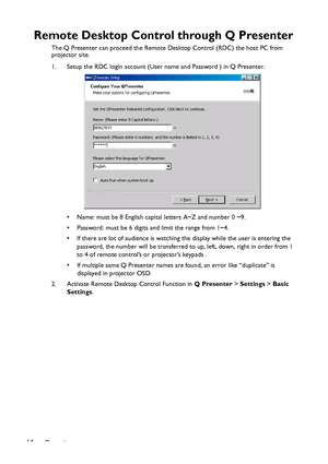 Page 64Operation 64
Remote Desktop Control through Q Presenter
The Q Presenter can proceed the Remote Desktop Control (RDC) the host PC from 
projector site.
1. Setup the RDC login account (User name and Password ) in Q Presenter.
• Name: must be 8 English capital letters A~Z and number 0 ~9.
• Password: must be 6 digits and limit the range from 1~4.
• If there are lot of audience is watching the display while the user is entering the 
password, the number will be transferred to up, left, down, right in order...