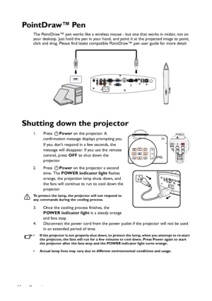 Page 66Operation 66
Po i n t D r aw ™ Pe n
The PointDraw™ pen works like a wireless mouse - but one that works in midair, not on 
your desktop. Just hold the pen in your hand, and point it at the projected image to point, 
click and drag. Please find latest compatible PointDraw™ pen user guide for more detail.
Shutting down the projector
1. Press Power on the projector. A 
confirmation message displays prompting you. 
If you dont respond in a few seconds, the 
message will disappear. If you use the remote...