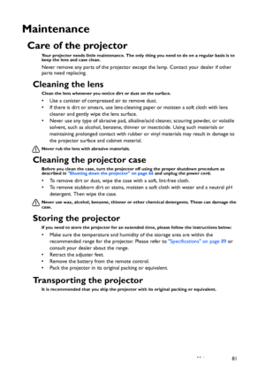 Page 81Maintenance 81
Maintenance
Care of the projector
Your projector needs little maintenance. The only thing you need to do on a regular basis is to 
keep the lens and case clean.
Never remove any parts of the projector except the lamp. Contact your dealer if other 
parts need replacing.
Cleaning the lens
Clean the lens whenever you notice dirt or dust on the surface. 
• Use a canister of compressed air to remove dust. 
• If there is dirt or smears, use lens-cleaning paper or moisten a soft cloth with lens...