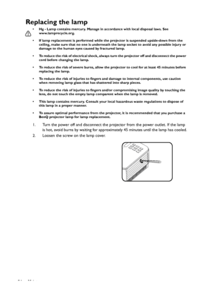 Page 84Maintenance
84
Replacing the lamp
• Hg - Lamp contains mercury. Manage in accordance with local disposal laws. See 
www.lamprecycle.org.
• If lamp replacement is performed while the projector is suspended upside-down from the 
ceiling, make sure that no one is underneath the lamp socket to avoid any possible injury or 
damage to the human eyes caused by fractured lamp.
• To reduce the risk of electrical shock, always turn the projector off and disconnect the power 
cord before changing the lamp.   
• To...