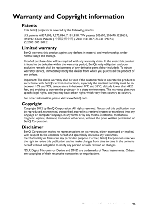 Page 96Warranty and Copyright information 96
Warranty and Copyright information
Patents
This BenQ projector is covered by the following patents:
U.S. patents 6,837,608; 7,275,834; 7,181,318; TW patents 202690; 205470; I228635; 
I259932; China Patents (中国发明专利) ZL01143168.7; ZL03119907.0; 
ZL200510051609.2
Limited warranty
BenQ warrants this product against any defects in material and workmanship, under 
normal usage and storage.
Proof of purchase date will be required with any warranty claim. In the event this...