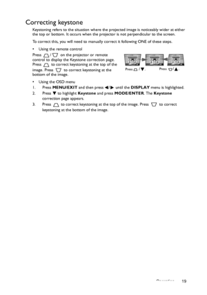 Page 19Operation 19
Correcting keystone
Keystoning refers to the situation where the projected image is noticeably wider at either 
the top or bottom. It occurs when the projector is not perpendicular to the screen. 
To correct this, you will need to manually correct it following ONE of these steps.
•  Using the remote control
Press  /  on the projector or remote 
control to display the Keystone correction page. 
Press   to correct keystoning at the top of the 
image. Press   to correct keystoning at the...