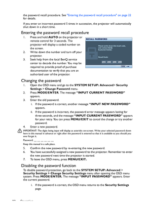 Page 22Operation 22the password recall procedure. See Entering the password recall procedure on page 22 
for details.
If you enter an incorrect password 5 times in succession, the projector will automatically 
shut down in a short time.
Entering the password recall procedure
1. Press and hold AUTO on the projector or 
remote control for 3 seconds. The 
projector will display a coded number on 
the screen.
2. Write down the number and turn off your 
projector.
3. Seek help from the local BenQ service 
center to...