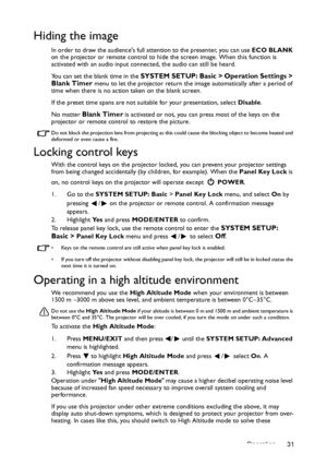 Page 31Operation 31
Hiding the image
In order to draw the audiences full attention to the presenter, you can use ECO BLANK 
on the projector or remote control to hide the screen image. When this function is 
activated with an audio input connected, the audio can still be heard. 
You can set the blank time in the 
SYSTEM SETUP: Basic > Operation Settings > 
Blank Timer menu to let the projector return the image automatically after a period of 
time when there is no action taken on the blank screen.
If the preset...