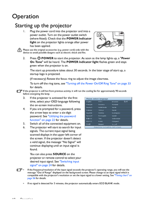 Page 18Operation 18
Operation
Starting up the projector
1. Plug the power cord into the projector and into a 
power outlet. Turn on the power outlet switch 
(where fitted). Check that the POWER indicator 
light on the projector lights orange after power 
has been applied.
Please use the original accessories (e.g. power cord) only with the 
device to avoid possible dangers such as electric shock and fire.
2. Press  POWER to start the projector. As soon as the lamp lights up, a Pow e r  
On Tone will be heard....