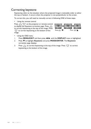 Page 20Operation 20
Correcting keystone
Keystoning refers to the situation where the projected image is noticeably wider at either 
the top or bottom. It occurs when the projector is not perpendicular to the screen. 
To correct this, you will need to manually correct it following ONE of these steps.
•  Using the remote control
Press  /  on the projector or remote control 
to display the Keystone correction page. Press   
to correct keystoning at the top of the image. Press 
 to correct keystoning at the bottom...