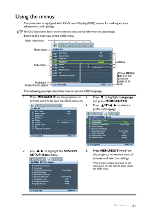 Page 21Operation 21
Using the menus
The projector is equipped with On-Screen Display (OSD) menus for making various 
adjustments and settings.
The OSD screenshots below are for reference only, and may differ from the actual design.
Below is the overview of the OSD menu.
The following example describes how to set the OSD language.
1. Press MENU/EXIT on the projector or 
remote control to turn the OSD menu on.3. Press  to highlight Language 
and press MODE/ENTER. 
4. Press   / / /  to select a 
preferred...