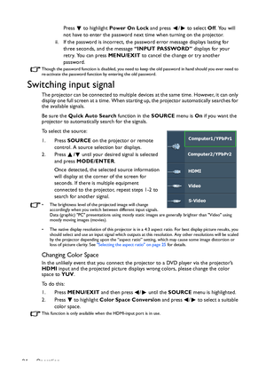 Page 24Operation 24Press   to highlight Power On Lock and press  /  to select Off. You will 
not have to enter the password next time when turning on the projector.
ii. If the password is incorrect, the password error message displays lasting for 
three seconds, and the message “INPUT PASSWORD” displays for your 
retry. You can press MENU/EXIT to cancel the change or try another 
password.
Though the password function is disabled, you need to keep the old password in hand should you ever need to 
re-activate...