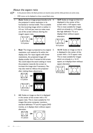 Page 26Operation 26
About the aspect ratio
•  In the pictures below, the black portions are inactive areas and the white portions are active areas.
•  OSD menus can be displayed on those unused black areas.
1.Auto: Scales an image proportionally to fit 
the projectors native resolution in its 
horizontal or vertical width. This is suitable 
for the incoming image which is neither in 
4:3 nor 16:9 and you want to make most 
use of the screen without altering the 
images aspect ratio.4.16:9: Scales an image so...