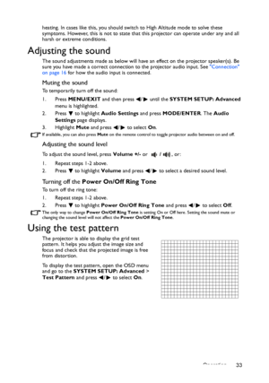 Page 33Operation 33
heating. In cases like this, you should swit
ch to High Altitude mode to solve these 
symptoms. However, this is not to state that this projector can operate under any and all 
harsh or extreme conditions.
Adjusting the sound
The sound adjustments made as below will have an effect on the projector speaker(s). Be 
sure you have made a correct connect ion to the projector audio input. See Connection 
on page 16  for how the audio input is connected.
Muting the sound
To temporarily turn off the...