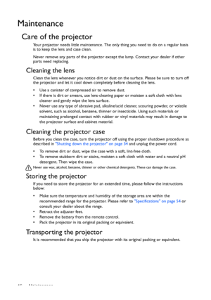 Page 46Maintenance 46
Maintenance
Care of the projector
Your projector needs little maintenance. The only thing you need to do on a regular basis 
is to keep the lens and case clean.
Never remove any parts of the projector except the lamp. Contact your dealer if other 
parts need replacing.
Cleaning the lens
Clean the lens whenever you notice dirt or dust on the surface. Please be sure to turn off 
the projector and let it cool down completely before cleaning the lens.
•  Use a canister of compressed air to...