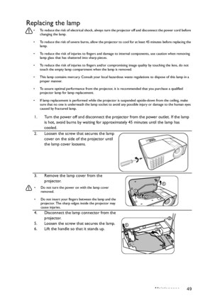 Page 49Maintenance 49
Replacing the lamp
•  To reduce the risk of electrical shock, always turn the projector off and disconnect the power cord before 
changing the lamp.
•  To reduce the risk of severe burns, allow the projector to cool for at least 45 minutes before replacing the 
lamp.
•  To reduce the risk of injuries to fingers and damage to internal components, use caution when removing 
lamp glass that has shattered into sharp pieces.
•  To reduce the risk of injuries to fingers and/or compromising image...